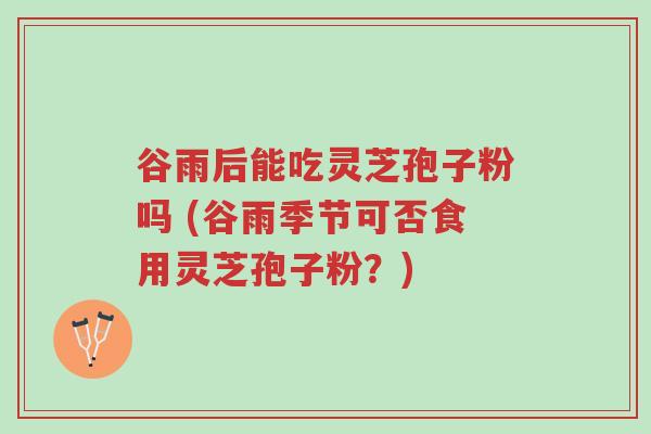 谷雨后能吃灵芝孢子粉吗 (谷雨季节可否食用灵芝孢子粉？)-第1张图片-超越
