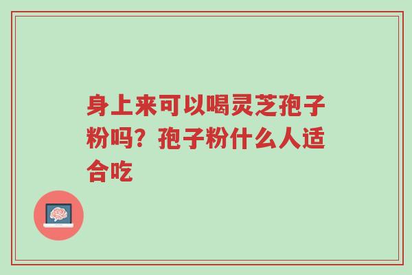 身上来可以喝灵芝孢子粉吗?孢子粉什么人适合吃-第1张图片-超越 身上来可以喝灵芝孢子粉吗?孢子粉什么人适合吃-第1张图片-超越