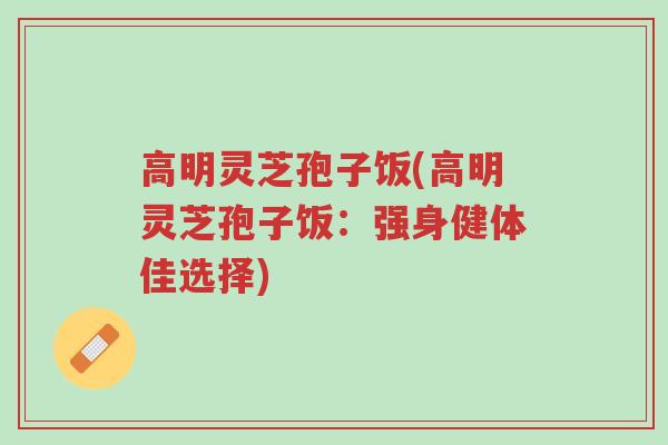 高明灵芝孢子饭(高明灵芝孢子饭:强身健体佳选择)-第1张图片-超越 高明灵芝孢子饭(高明灵芝孢子饭:强身健体佳选择)-第1张图片-超越