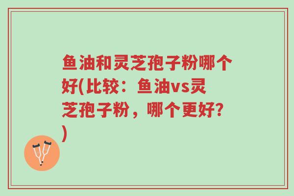 鱼油和灵芝孢子粉哪个好(比较:鱼油vs灵芝孢子粉,哪个更好?)-第1张图片-超越 鱼油和灵芝孢子粉哪个好(比较:鱼油vs灵芝孢子粉,哪个更好?)-第1张图片-超越