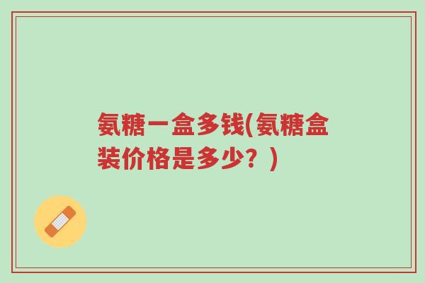 氨糖一盒多钱(氨糖盒装价格是多少？)-第1张图片-超越