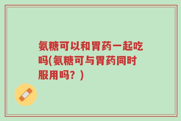 氨糖可以和胃药一起吃吗(氨糖可与胃药同时服用吗?)-第1张图片-超越 氨糖可以和胃药一起吃吗(氨糖可与胃药同时服用吗?)-第1张图片-超越