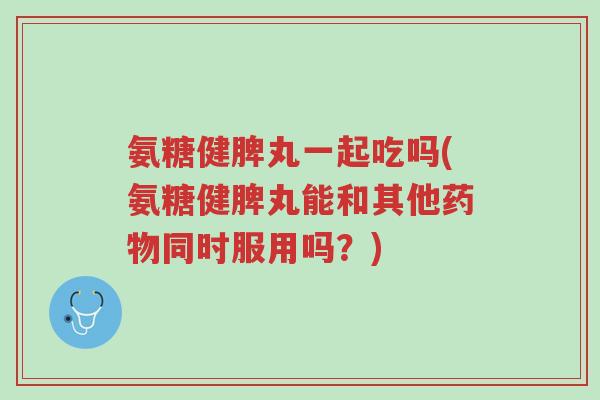 氨糖健脾丸一起吃吗(氨糖健脾丸能和其他药物同时服用吗?)-第1张图片-超越 氨糖健脾丸一起吃吗(氨糖健脾丸能和其他药物同时服用吗?)-第1张图片-超越