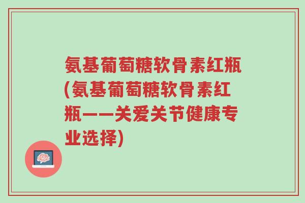氨基葡萄糖软骨素红瓶(氨基葡萄糖软骨素红瓶——关爱关节健康专业选择)-第1张图片-超越 氨基葡萄糖软骨素红瓶(氨基葡萄糖软骨素红瓶——关爱关节健康专业选择)-第1张图片-超越
