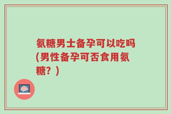 氨糖男士备孕可以吃吗(男性备孕可否食用氨糖?)-第1张图片-超越 氨糖男士备孕可以吃吗(男性备孕可否食用氨糖?)-第1张图片-超越