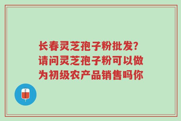 长春灵芝孢子粉批发?请问灵芝孢子粉可以做为初级农产品销售吗你-第1张图片-超越 长春灵芝孢子粉批发?请问灵芝孢子粉可以做为初级农产品销售吗你-第1张图片-超越