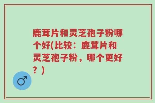 鹿茸片和灵芝孢子粉哪个好(比较:鹿茸片和灵芝孢子粉,哪个更好?)-第1张图片-超越 鹿茸片和灵芝孢子粉哪个好(比较:鹿茸片和灵芝孢子粉,哪个更好?)-第1张图片-超越