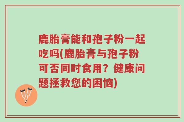 鹿胎膏能和孢子粉一起吃吗(鹿胎膏与孢子粉可否同时食用？健康问题拯救您的困恼)-第1张图片-超越
