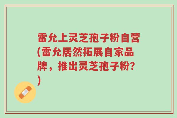 雷允上灵芝孢子粉自营(雷允居然拓展自家品牌,推出灵芝孢子粉?)-第1张图片-超越 雷允上灵芝孢子粉自营(雷允居然拓展自家品牌,推出灵芝孢子粉?)-第1张图片-超越