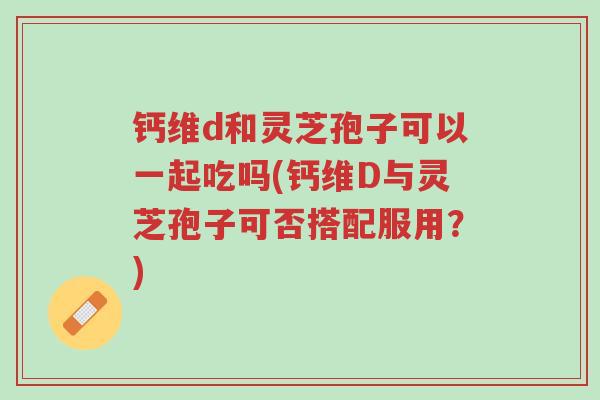 钙维d和灵芝孢子可以一起吃吗(钙维D与灵芝孢子可否搭配服用?)-第1张图片-超越 钙维d和灵芝孢子可以一起吃吗(钙维D与灵芝孢子可否搭配服用?)-第1张图片-超越