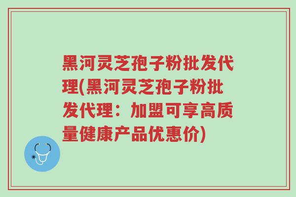 黑河灵芝孢子粉批发代理(黑河灵芝孢子粉批发代理:加盟可享高质量健康产品优惠价)-第1张图片-超越 黑河灵芝孢子粉批发代理(黑河灵芝孢子粉批发代理:加盟可享高质量健康产品优惠价)-第1张图片-超越