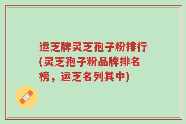 运芝牌灵芝孢子粉排行(灵芝孢子粉品牌排名榜,运芝名列其中)-第1张图片-超越 运芝牌灵芝孢子粉排行(灵芝孢子粉品牌排名榜,运芝名列其中)-第1张图片-超越