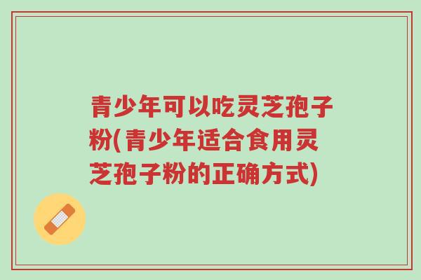 青少年可以吃灵芝孢子粉(青少年适合食用灵芝孢子粉的正确方式)-第1张图片-超越 青少年可以吃灵芝孢子粉(青少年适合食用灵芝孢子粉的正确方式)-第1张图片-超越