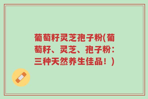 葡萄籽灵芝孢子粉(葡萄籽、灵芝、孢子粉:三种天然养生佳品!)-第1张图片-超越 葡萄籽灵芝孢子粉(葡萄籽、灵芝、孢子粉:三种天然养生佳品!)-第1张图片-超越
