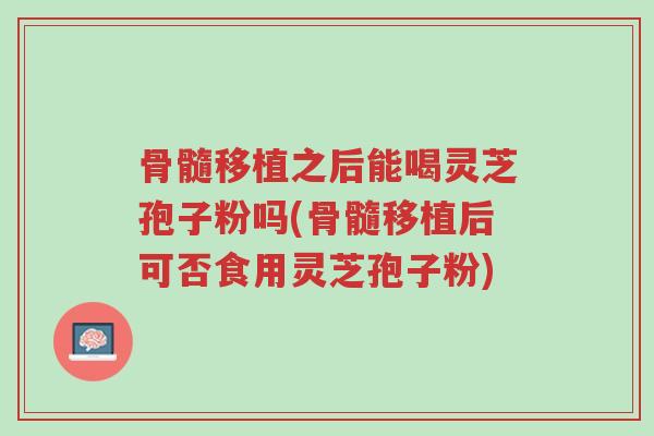 骨髓移植之后能喝灵芝孢子粉吗(骨髓移植后可否食用灵芝孢子粉)-第1张图片-超越 骨髓移植之后能喝灵芝孢子粉吗(骨髓移植后可否食用灵芝孢子粉)-第1张图片-超越