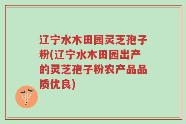 辽宁水木田园灵芝孢子粉(辽宁水木田园出产的灵芝孢子粉农产品品质优良)-第1张图片-超越