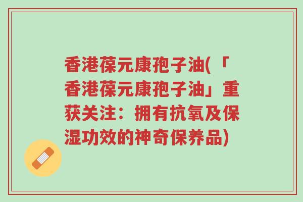 香港葆元康孢子油(「香港葆元康孢子油」重获关注:拥有抗氧及保湿功效的神奇保养品)-第1张图片-超越 香港葆元康孢子油(「香港葆元康孢子油」重获关注:拥有抗氧及保湿功效的神奇保养品)-第1张图片-超越