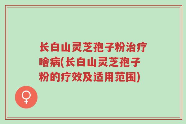 长白山灵芝孢子粉治疗啥病(长白山灵芝孢子粉的疗效及适用范围)-第1张图片-超越 长白山灵芝孢子粉治疗啥病(长白山灵芝孢子粉的疗效及适用范围)-第1张图片-超越