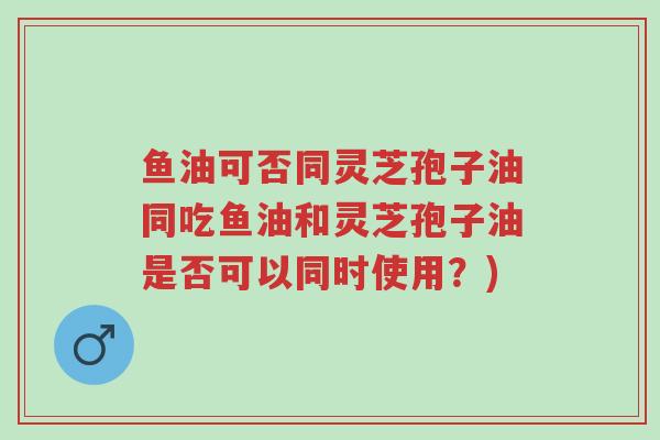 鱼油可否同灵芝孢子油同吃鱼油和灵芝孢子油是否可以同时使用?)-第1张图片-超越 鱼油可否同灵芝孢子油同吃鱼油和灵芝孢子油是否可以同时使用?)-第1张图片-超越