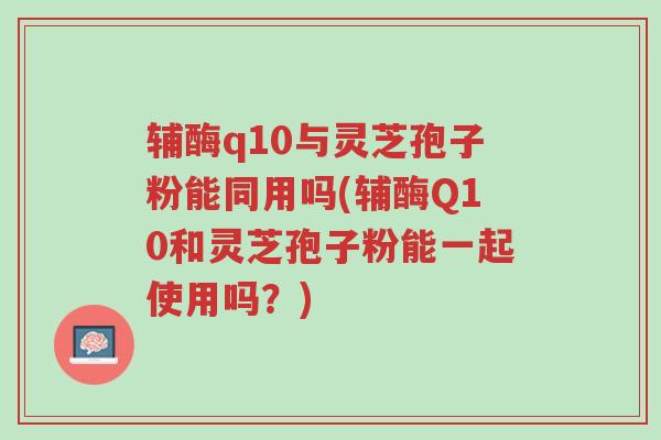 辅酶q10与灵芝孢子粉能同用吗(辅酶Q10和灵芝孢子粉能一起使用吗?)-第1张图片-超越 辅酶q10与灵芝孢子粉能同用吗(辅酶Q10和灵芝孢子粉能一起使用吗?)-第1张图片-超越