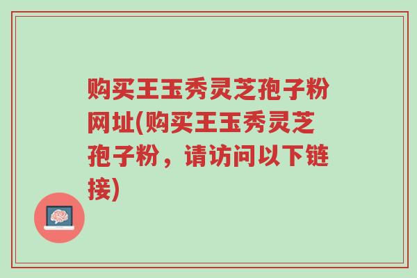 购买王玉秀灵芝孢子粉网址(购买王玉秀灵芝孢子粉,请访问以下链接)-第1张图片-超越 购买王玉秀灵芝孢子粉网址(购买王玉秀灵芝孢子粉,请访问以下链接)-第1张图片-超越
