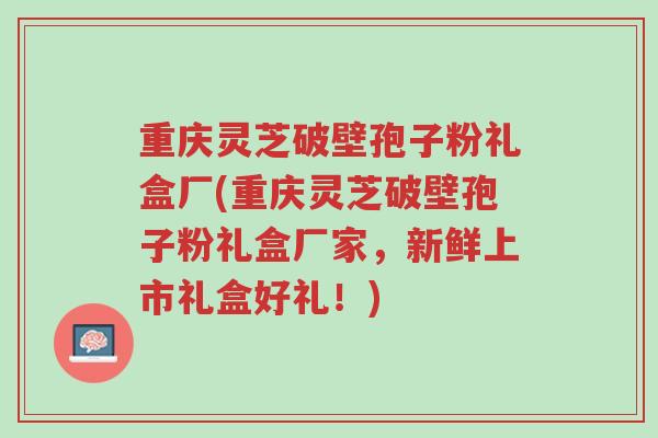 重庆灵芝破壁孢子粉礼盒厂(重庆灵芝破壁孢子粉礼盒厂家,新鲜上市礼盒好礼!)-第1张图片-超越 重庆灵芝破壁孢子粉礼盒厂(重庆灵芝破壁孢子粉礼盒厂家,新鲜上市礼盒好礼!)-第1张图片-超越