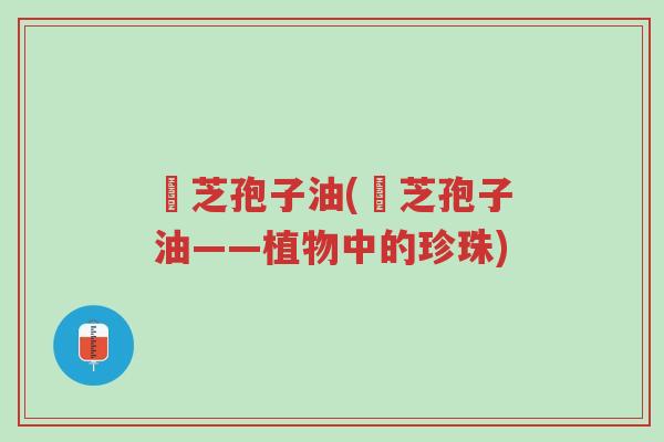 靈芝孢子油(靈芝孢子油——植物中的珍珠)-第1张图片-超越 靈芝孢子油(靈芝孢子油——植物中的珍珠)-第1张图片-超越