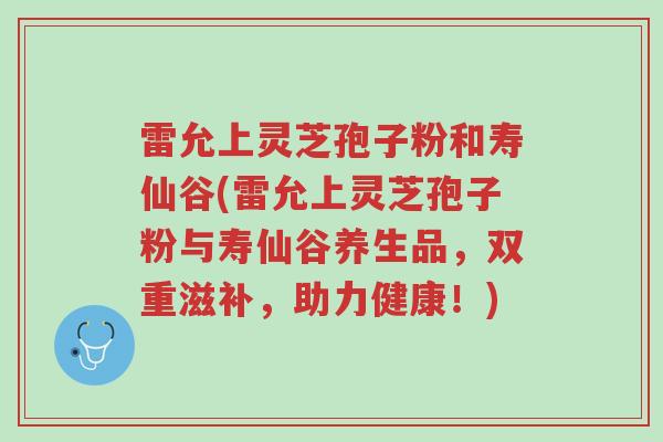 雷允上灵芝孢子粉和寿仙谷(雷允上灵芝孢子粉与寿仙谷养生品,双重滋补,助力健康!)-第1张图片-超越 雷允上灵芝孢子粉和寿仙谷(雷允上灵芝孢子粉与寿仙谷养生品,双重滋补,助力健康!)-第1张图片-超越