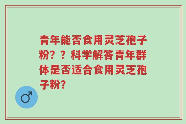 青年能否食用灵芝孢子粉？？科学解答青年群体是否适合食用灵芝孢子粉？-第1张图片-超越