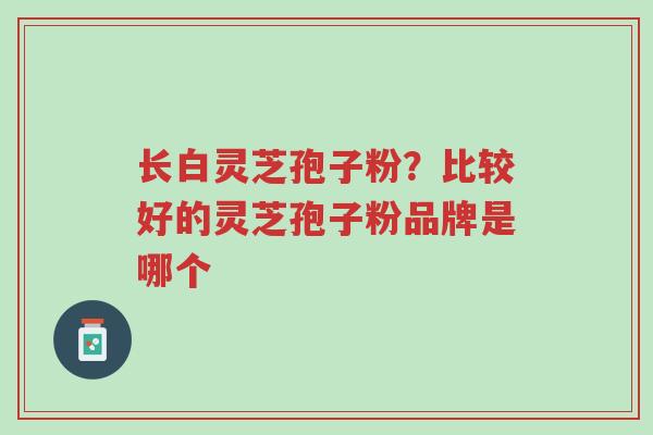 长白灵芝孢子粉?比较好的灵芝孢子粉品牌是哪个-第1张图片-超越 长白灵芝孢子粉?比较好的灵芝孢子粉品牌是哪个-第1张图片-超越