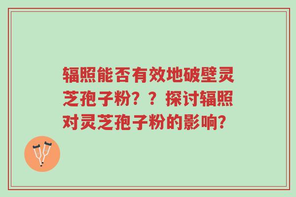 辐照能否有效地破壁灵芝孢子粉？？探讨辐照对灵芝孢子粉的影响？-第1张图片-超越