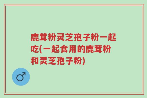 鹿茸粉灵芝孢子粉一起吃(一起食用的鹿茸粉和灵芝孢子粉)-第1张图片-超越