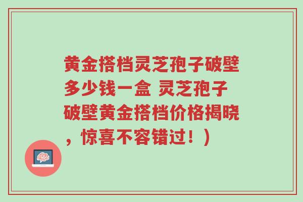 黄金搭档灵芝孢子破壁多少钱一盒 灵芝孢子破壁黄金搭档价格揭晓,惊喜不容错过!)-第1张图片-超越 黄金搭档灵芝孢子破壁多少钱一盒 灵芝孢子破壁黄金搭档价格揭晓,惊喜不容错过!)-第1张图片-超越