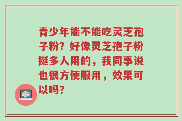 青少年能不能吃灵芝孢子粉?好像灵芝孢子粉挺多人用的,我同事说也很方便服用,效果可以吗?-第1张图片-超越 青少年能不能吃灵芝孢子粉?好像灵芝孢子粉挺多人用的,我同事说也很方便服用,效果可以吗?-第1张图片-超越
