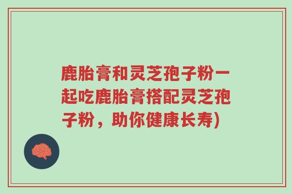 鹿胎膏和灵芝孢子粉一起吃鹿胎膏搭配灵芝孢子粉,助你健康长寿)-第1张图片-超越 鹿胎膏和灵芝孢子粉一起吃鹿胎膏搭配灵芝孢子粉,助你健康长寿)-第1张图片-超越