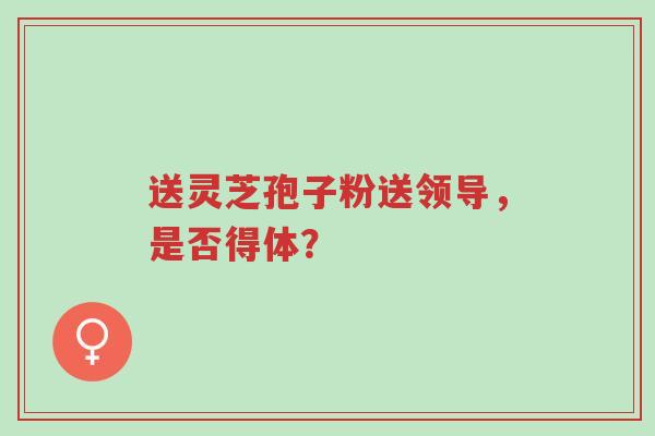 送灵芝孢子粉送领导,是否得体?-第1张图片-超越 送灵芝孢子粉送领导,是否得体?-第1张图片-超越