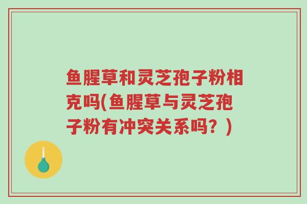 鱼腥草和灵芝孢子粉相克吗(鱼腥草与灵芝孢子粉有冲突关系吗?)-第1张图片-超越 鱼腥草和灵芝孢子粉相克吗(鱼腥草与灵芝孢子粉有冲突关系吗?)-第1张图片-超越