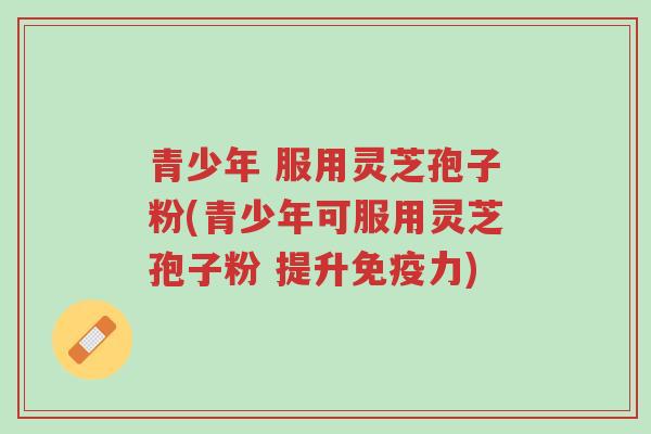 青少年 服用灵芝孢子粉(青少年可服用灵芝孢子粉 提升免疫力)-第1张图片-超越