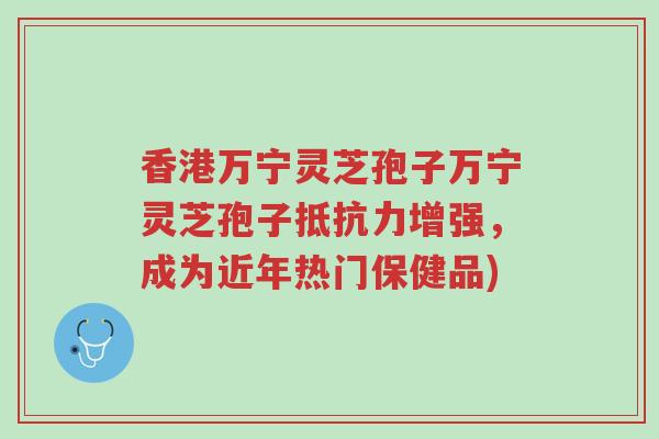 香港万宁灵芝孢子万宁灵芝孢子抵抗力增强，成为近年热门保健品)-第1张图片-超越