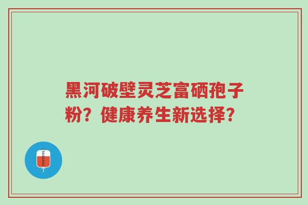 黑河破壁灵芝富硒孢子粉？健康养生新选择？-第1张图片-超越