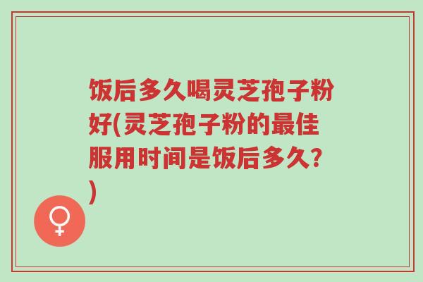 饭后多久喝灵芝孢子粉好(灵芝孢子粉的最佳服用时间是饭后多久？)-第1张图片-超越