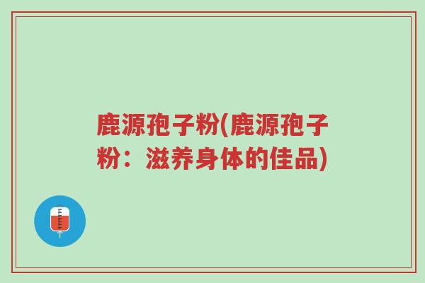 鹿源孢子粉(鹿源孢子粉:滋养身体的佳品)-第1张图片-超越 鹿源孢子粉(鹿源孢子粉:滋养身体的佳品)-第1张图片-超越