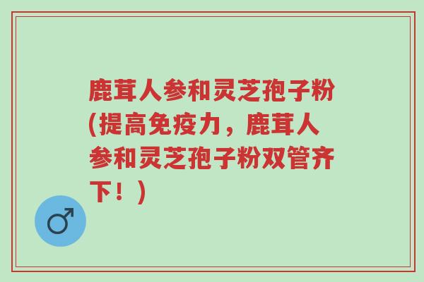 鹿茸人参和灵芝孢子粉(提高免疫力,鹿茸人参和灵芝孢子粉双管齐下!)-第1张图片-超越 鹿茸人参和灵芝孢子粉(提高免疫力,鹿茸人参和灵芝孢子粉双管齐下!)-第1张图片-超越