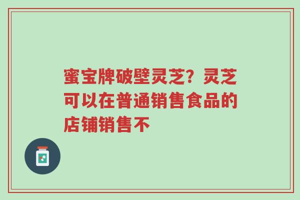 蜜宝牌破壁灵芝？灵芝可以在普通销售食品的店铺销售不-第1张图片-超越