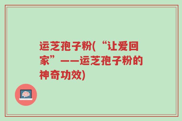 运芝孢子粉(“让爱回家”——运芝孢子粉的神奇功效)-第1张图片-超越