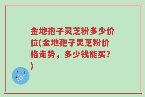 金地孢子灵芝粉多少价位(金地孢子灵芝粉价格走势,多少钱能买?)-第1张图片-超越 金地孢子灵芝粉多少价位(金地孢子灵芝粉价格走势,多少钱能买?)-第1张图片-超越