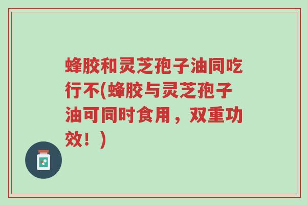 蜂胶和灵芝孢子油同吃行不(蜂胶与灵芝孢子油可同时食用,双重功效!)-第1张图片-超越 蜂胶和灵芝孢子油同吃行不(蜂胶与灵芝孢子油可同时食用,双重功效!)-第1张图片-超越