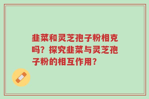 韭菜和灵芝孢子粉相克吗?探究韭菜与灵芝孢子粉的相互作用?-第1张图片-超越 韭菜和灵芝孢子粉相克吗?探究韭菜与灵芝孢子粉的相互作用?-第1张图片-超越