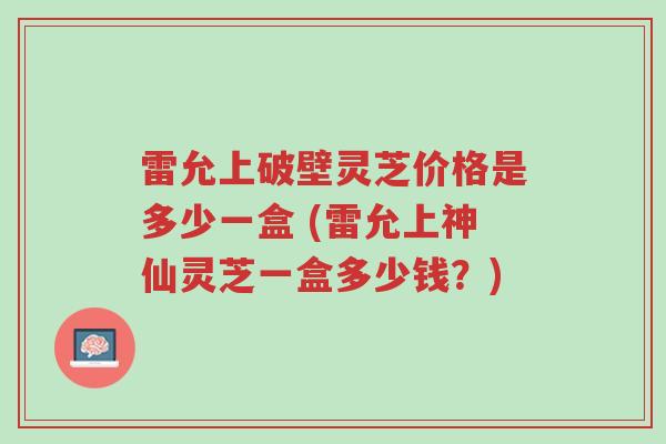 雷允上破壁灵芝价格是多少一盒 (雷允上神仙灵芝一盒多少钱?)-第1张图片-超越 雷允上破壁灵芝价格是多少一盒 (雷允上神仙灵芝一盒多少钱?)-第1张图片-超越