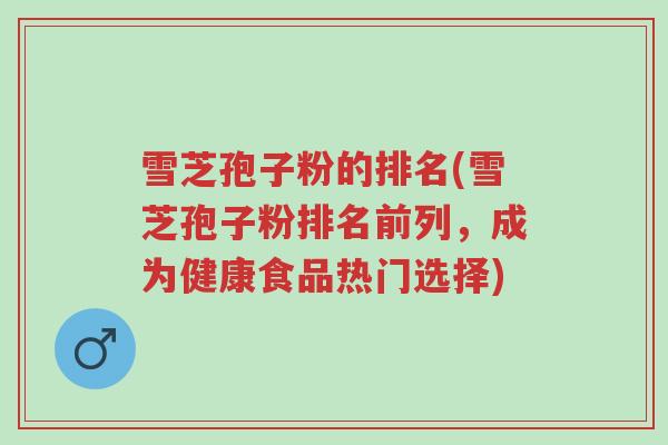 雪芝孢子粉的排名(雪芝孢子粉排名前列,成为健康食品热门选择)-第1张图片-超越 雪芝孢子粉的排名(雪芝孢子粉排名前列,成为健康食品热门选择)-第1张图片-超越